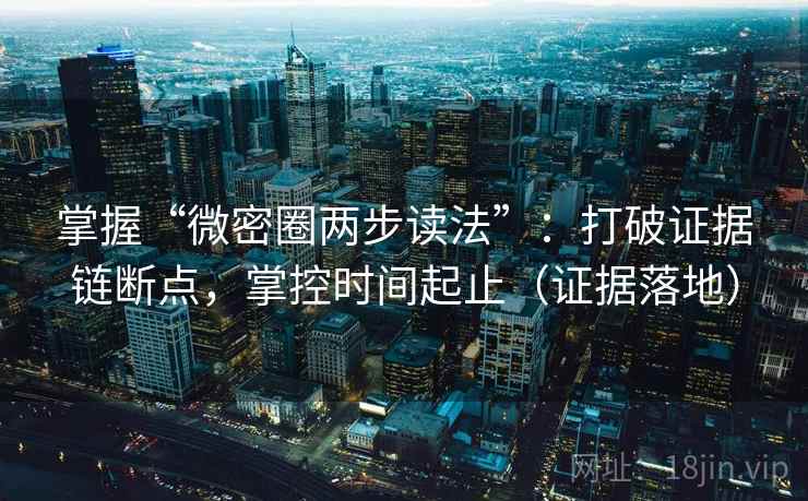 掌握“微密圈两步读法”：打破证据链断点，掌控时间起止（证据落地）