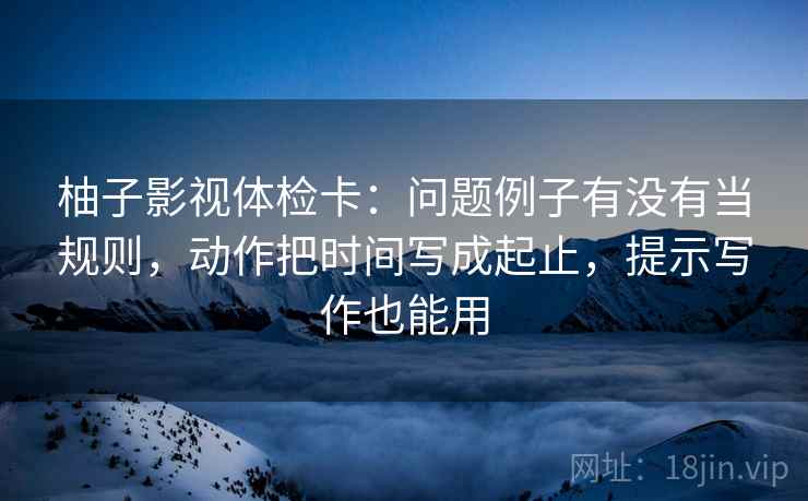 柚子影视体检卡：问题例子有没有当规则，动作把时间写成起止，提示写作也能用