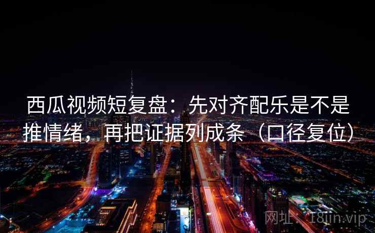 西瓜视频短复盘：先对齐配乐是不是推情绪，再把证据列成条（口径复位）