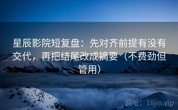 星辰影院短复盘：先对齐前提有没有交代，再把结尾改成摘要（不费劲但管用）