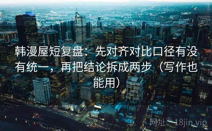 韩漫屋短复盘：先对齐对比口径有没有统一，再把结论拆成两步（写作也能用）