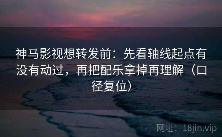 神马影视想转发前：先看轴线起点有没有动过，再把配乐拿掉再理解（口径复位）