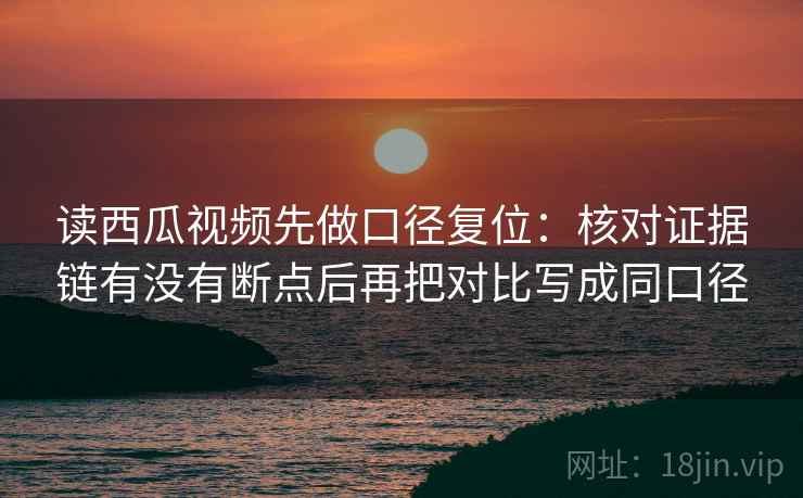 读西瓜视频先做口径复位：核对证据链有没有断点后再把对比写成同口径