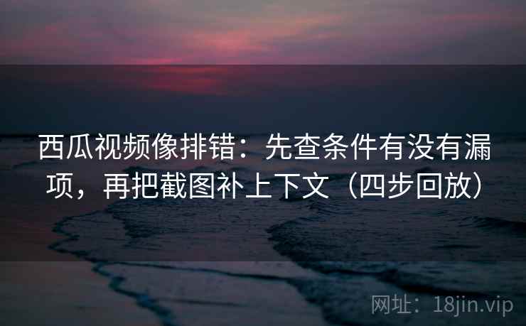 西瓜视频像排错：先查条件有没有漏项，再把截图补上下文（四步回放）