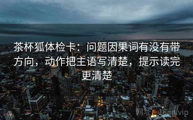 茶杯狐体检卡:问题因果词有没有带方向,动作把主语写清楚,提示读完更清楚 茶杯狐体检卡:问题因果词有没有带方向,动作把主语写清楚,提示读完更清楚