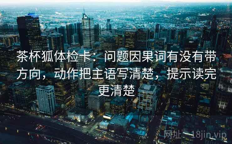 茶杯狐体检卡:问题因果词有没有带方向,动作把主语写清楚,提示读完更清楚 茶杯狐体检卡:问题因果词有没有带方向,动作把主语写清楚,提示读完更清楚