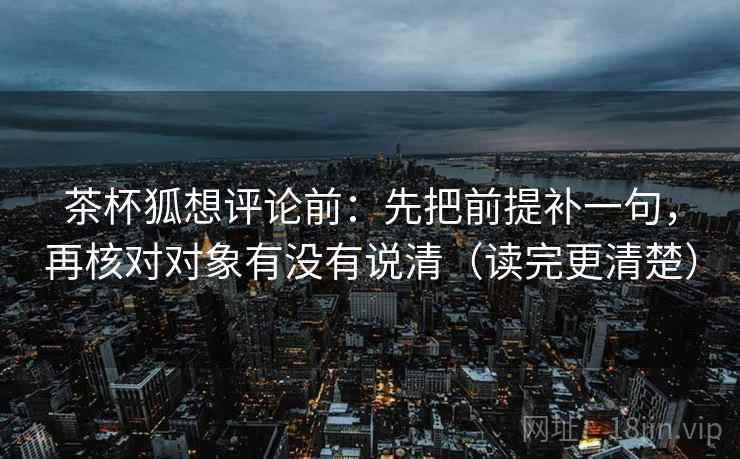 茶杯狐想评论前:先把前提补一句,再核对对象有没有说清(读完更清楚) 茶杯狐想评论前:先把前提补一句,再核对对象有没有说清(读完更清楚)