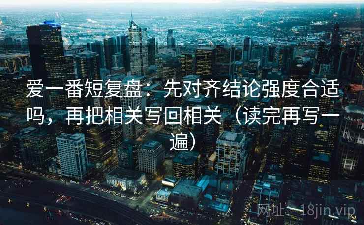 爱一番短复盘：先对齐结论强度合适吗，再把相关写回相关（读完再写一遍）