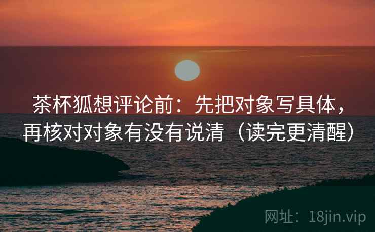 茶杯狐想评论前:先把对象写具体,再核对对象有没有说清(读完更清醒) 茶杯狐想评论前:先把对象写具体,再核对对象有没有说清(读完更清醒)