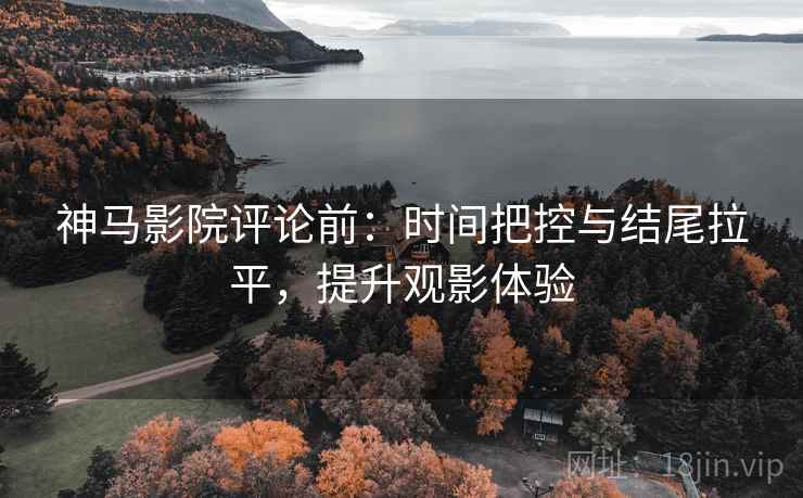 神马影院评论前：时间把控与结尾拉平，提升观影体验