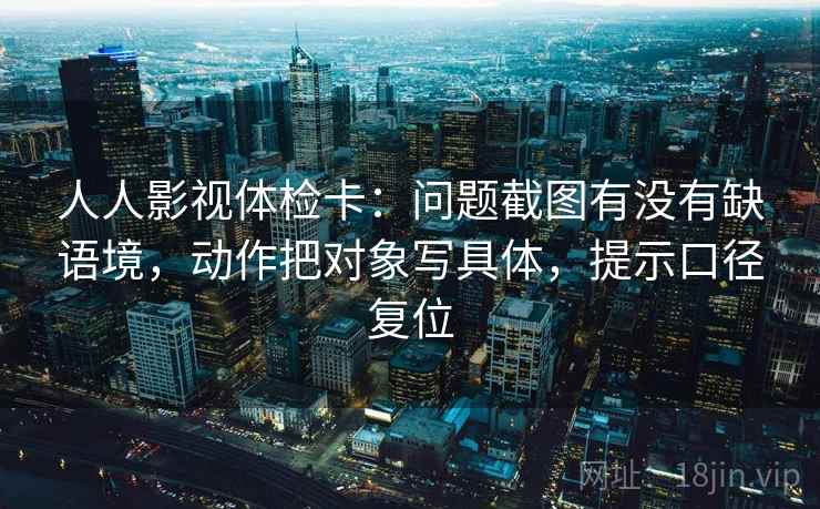 人人影视体检卡：问题截图有没有缺语境，动作把对象写具体，提示口径复位