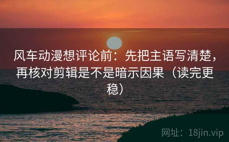 风车动漫想评论前：先把主语写清楚，再核对剪辑是不是暗示因果（读完更稳）