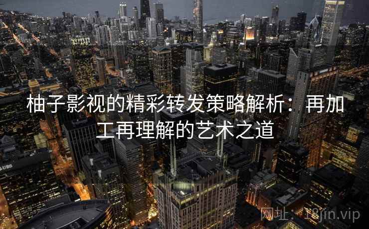 柚子影视的精彩转发策略解析：再加工再理解的艺术之道