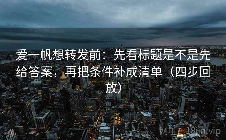 爱一帆想转发前：先看标题是不是先给答案，再把条件补成清单（四步回放）