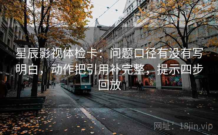 星辰影视体检卡：问题口径有没有写明白，动作把引用补完整，提示四步回放