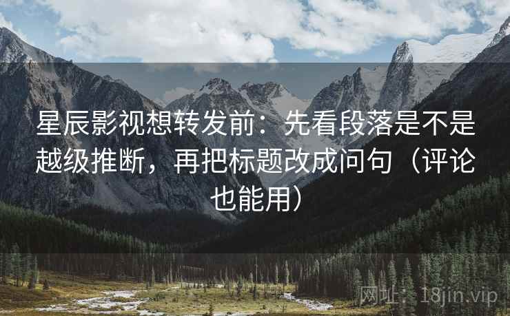 星辰影视想转发前:先看段落是不是越级推断,再把标题改成问句(评论也能用) 星辰影视想转发前:先看段落是不是越级推断,再把标题改成问句(评论也能用)