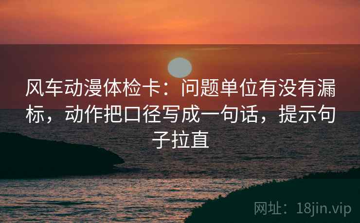 风车动漫体检卡:问题单位有没有漏标,动作把口径写成一句话,提示句子拉直 风车动漫体检卡:问题单位有没有漏标,动作把口径写成一句话,提示句子拉直