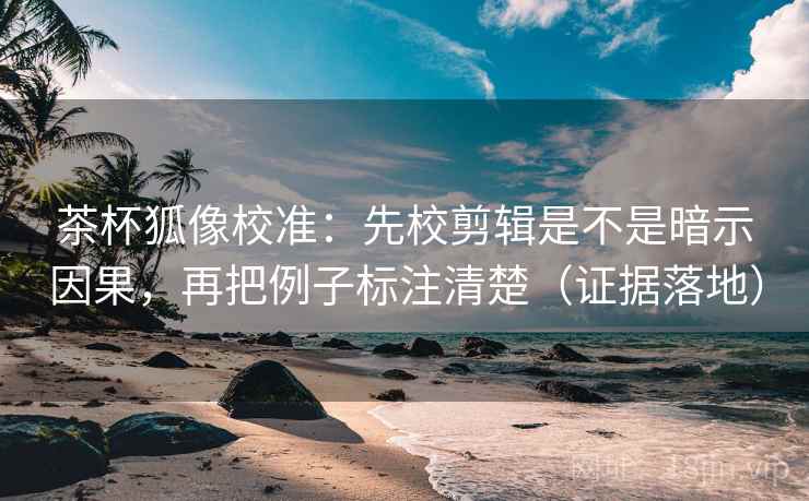 茶杯狐像校准：先校剪辑是不是暗示因果，再把例子标注清楚（证据落地）