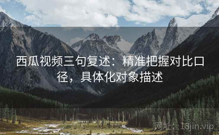 西瓜视频三句复述：精准把握对比口径，具体化对象描述