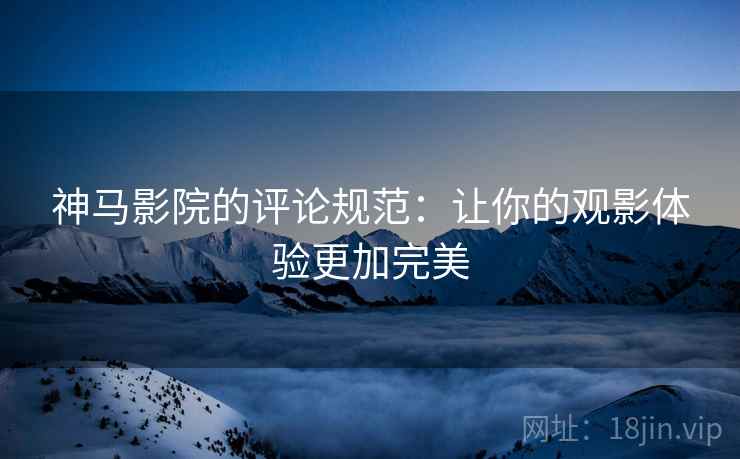 神马影院的评论规范：让你的观影体验更加完美