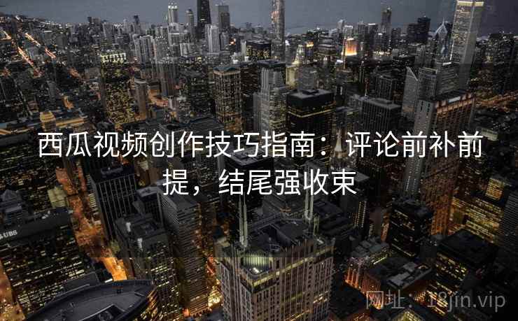 西瓜视频创作技巧指南:评论前补前提,结尾强收束 西瓜视频创作技巧指南:评论前补前提,结尾强收束